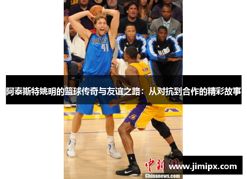 阿泰斯特姚明的篮球传奇与友谊之路：从对抗到合作的精彩故事