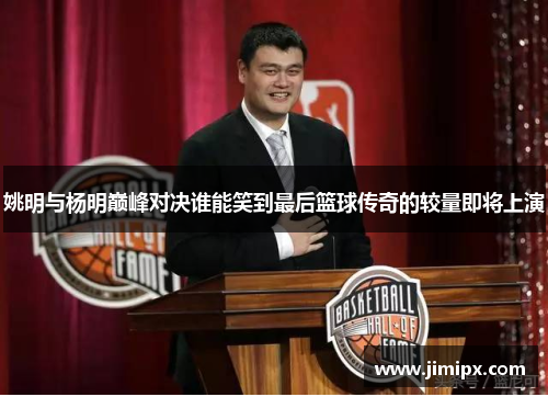 姚明与杨明巅峰对决谁能笑到最后篮球传奇的较量即将上演