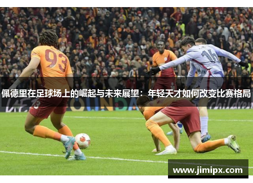 佩德里在足球场上的崛起与未来展望：年轻天才如何改变比赛格局