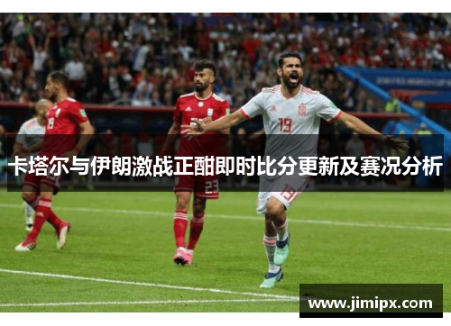 卡塔尔与伊朗激战正酣即时比分更新及赛况分析