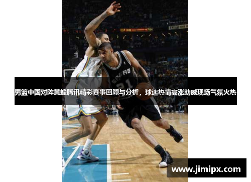 男篮中国对阵黄蜂腾讯精彩赛事回顾与分析，球迷热情高涨助威现场气氛火热